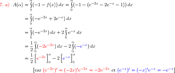 {\red{7.\ \text{a) }}}\ A(\alpha)=\int\limits_0^{\alpha}(-1-f(x))\,dx=\int\limits_0^{\alpha}(-1-(\text{e}^{-2x}-2\text{e}^{-x}-1))\,dx \\\overset{}{\phantom{{\red{7.\ \text{a) }}}\ A(\alpha)}=\int\limits_0^{\alpha}(-\text{e}^{-2x}+2\text{e}^{-x})\,dx} \\\overset{}{\phantom{{\red{7.\ \text{a) }}}\ A(\alpha)}=\int\limits_0^{\alpha}(-\text{e}^{-2x})\,dx+2\int\limits_0^{\alpha}\text{e}^{-x}\,dx} \\\overset{}{\phantom{{\red{7.\ \text{a) }}}\ A(\alpha)}=\dfrac{1}{2}\int\limits_0^{\alpha}({\red{-2\text{e}^{-2x}}})\,dx-2\int\limits_0^{\alpha}({\blue{-\text{e}^{-x}}})\,dx} \\\phantom{{\red{7.\ \text{a) }}}\ A(\alpha)}=\dfrac{1}{2}\left[\overset{}{{\red{\text{e}^{-2x}}}}\right]\limits_0^{\alpha}-2\left[\overset{}{{\blue{\text{e}^{-x}}}}\right]\limits_0^{\alpha} \\\\\phantom{{\red{7.\ \text{a) }}}\ A(\alpha)}\ \ \ \ \ \ {[\text{car }{\red{(\text{e}^{-2x})'=(-2x)'\text{e}^{-2x}=-2\text{e}^{-2x}}}\ \text{et}\ {\blue{(\text{e}^{-x})'=(-x)'\text{e}^{-x}=-\text{e}^{-x}}}}]